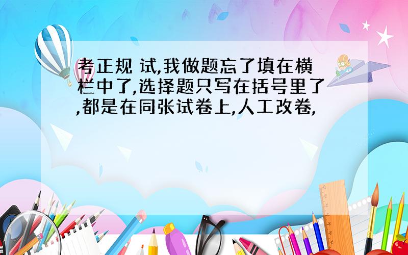 考正规 试,我做题忘了填在横栏中了,选择题只写在括号里了,都是在同张试卷上,人工改卷,