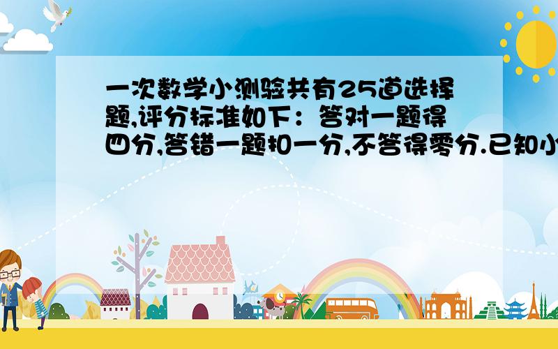 一次数学小测验共有25道选择题,评分标准如下：答对一题得四分,答错一题扣一分,不答得零分.已知小明不答的题比答错的题多两