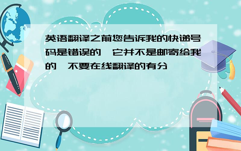 英语翻译之前您告诉我的快递号码是错误的,它并不是邮寄给我的,不要在线翻译的有分