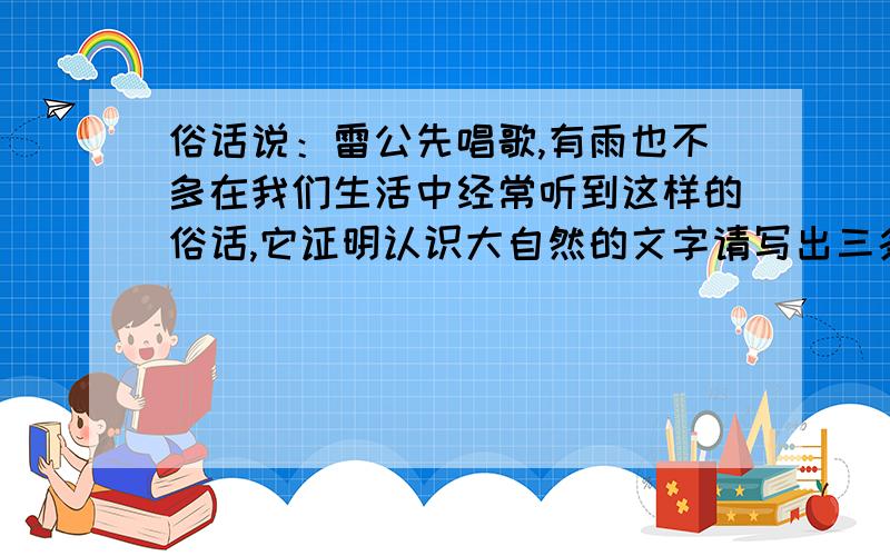 俗话说：雷公先唱歌,有雨也不多在我们生活中经常听到这样的俗话,它证明认识大自然的文字请写出三条.