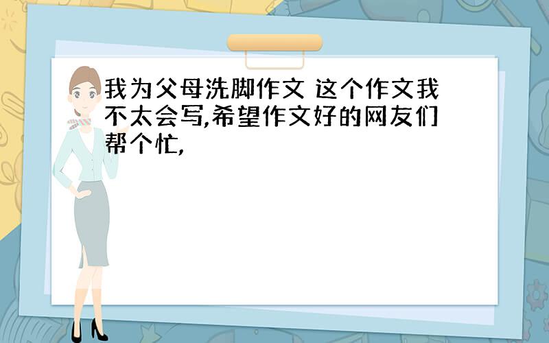 我为父母洗脚作文 这个作文我不太会写,希望作文好的网友们帮个忙,