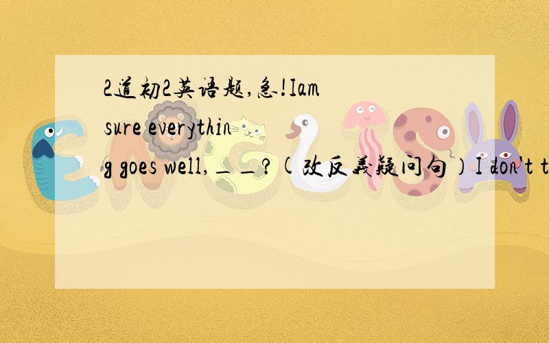 2道初2英语题,急!Iam sure everything goes well,__?(改反义疑问句）I don't t