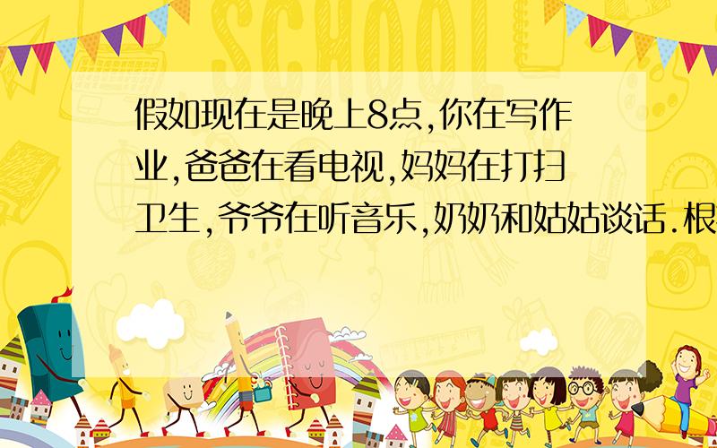 假如现在是晚上8点,你在写作业,爸爸在看电视,妈妈在打扫卫生,爷爷在听音乐,奶奶和姑姑谈话.根据上面