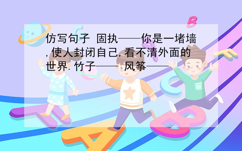 仿写句子 固执——你是一堵墙,使人封闭自己,看不清外面的世界.竹子—— 风筝——