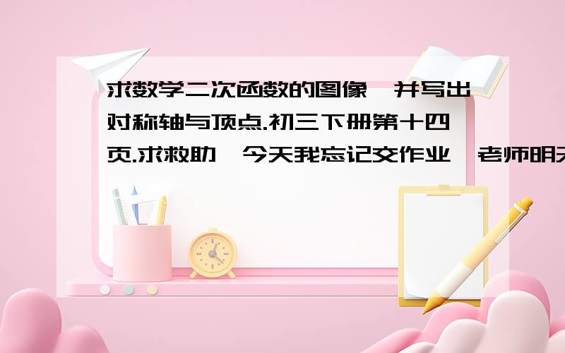 求数学二次函数的图像,并写出对称轴与顶点.初三下册第十四页.求救助,今天我忘记交作业,老师明天要我交,不然会被老师法抄