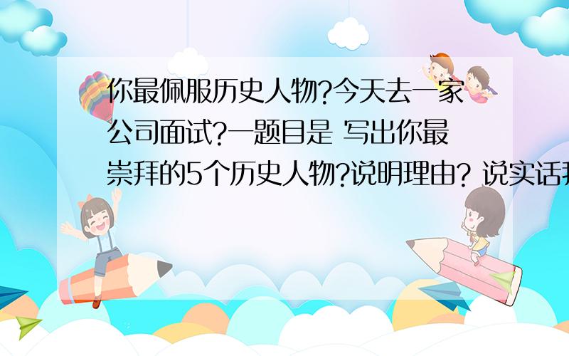 你最佩服历史人物?今天去一家公司面试?一题目是 写出你最崇拜的5个历史人物?说明理由? 说实话我历史不太好 大家帮我说几