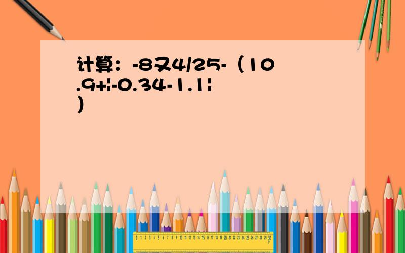 计算：-8又4/25-（10.9+|-0.34-1.1|）