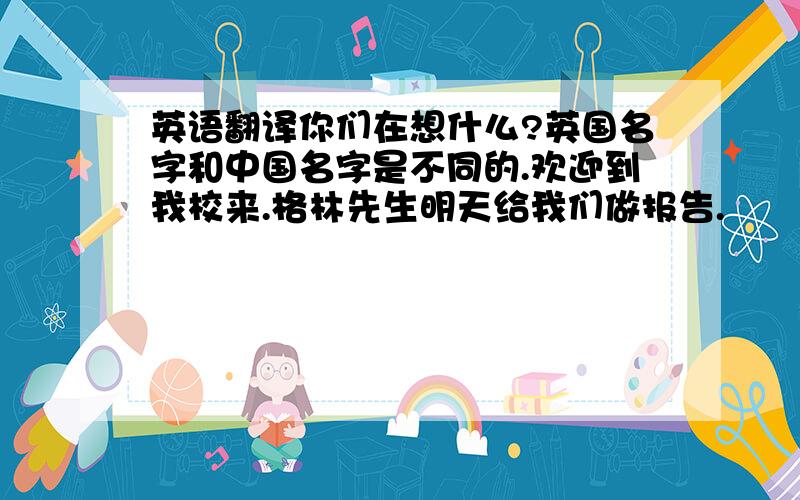 英语翻译你们在想什么?英国名字和中国名字是不同的.欢迎到我校来.格林先生明天给我们做报告.