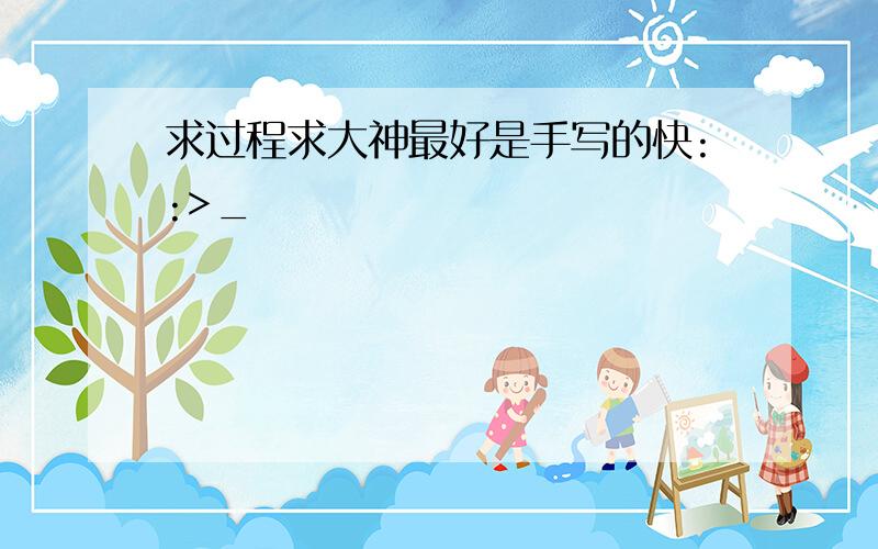 求过程求大神最好是手写的快::>_