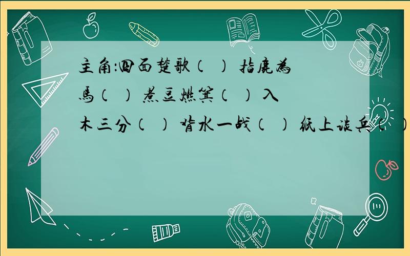 主角：四面楚歌（ ） 指鹿为马（ ） 煮豆燃箕（ ） 入木三分（ ） 背水一战（ ） 纸上谈兵（ ）