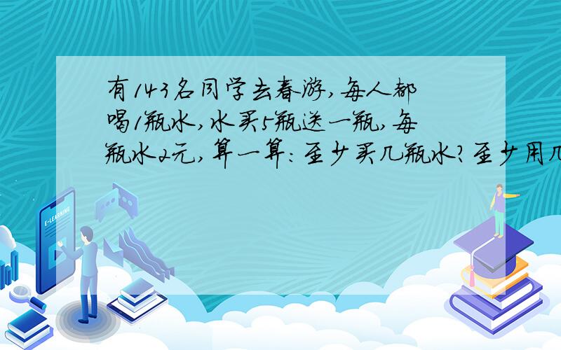 有143名同学去春游,每人都喝1瓶水,水买5瓶送一瓶,每瓶水2元,算一算:至少买几瓶水?至少用几元?