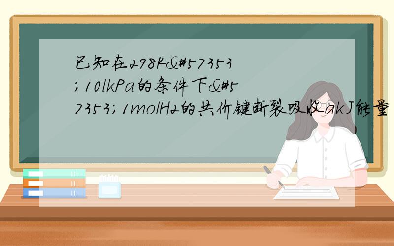 已知在298K10lkPa的条件下1molH2的共价键断裂吸收akJ能量