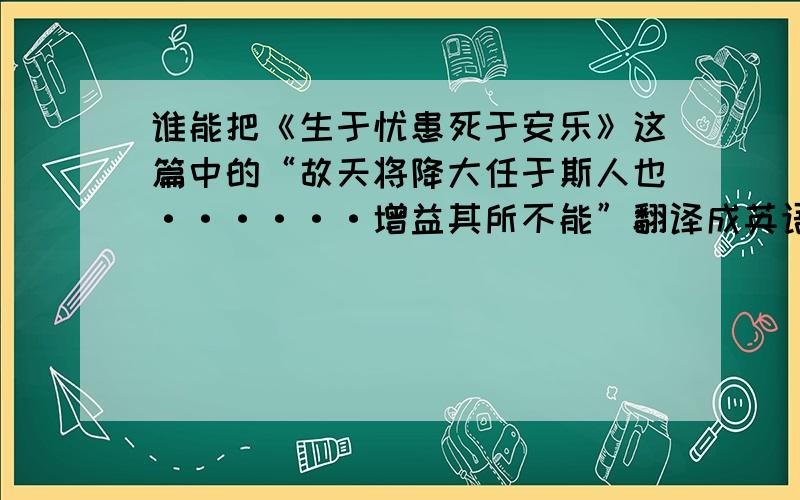 谁能把《生于忧患死于安乐》这篇中的“故天将降大任于斯人也······增益其所不能”翻译成英语.O(∩_