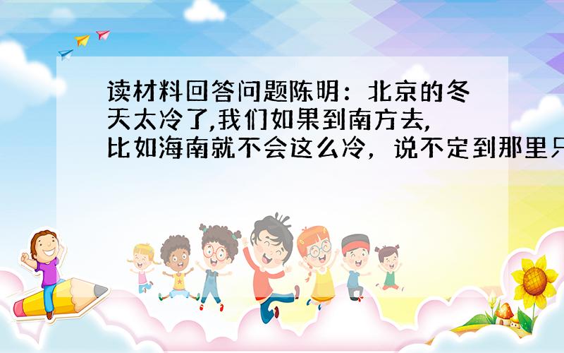 读材料回答问题陈明：北京的冬天太冷了,我们如果到南方去,比如海南就不会这么冷，说不定到那里只穿衬衣就行。刘东：我不怕冷，