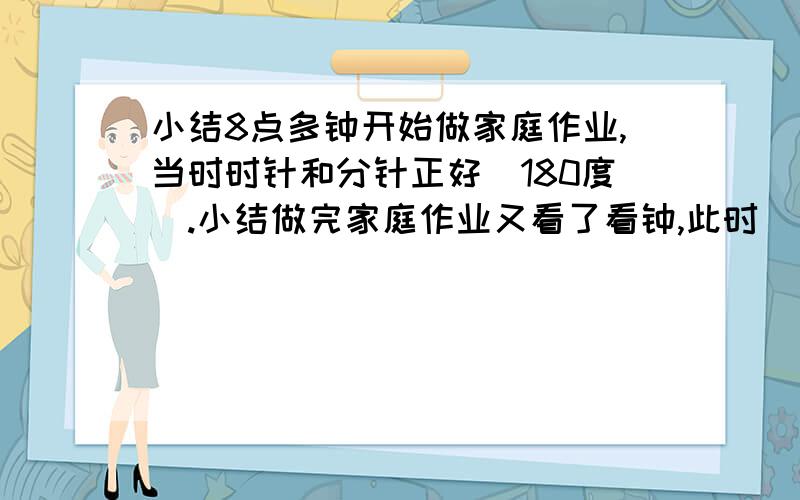 小结8点多钟开始做家庭作业,当时时针和分针正好（180度）.小结做完家庭作业又看了看钟,此时