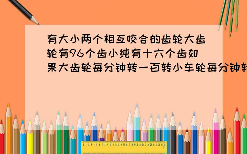 有大小两个相互咬合的齿轮大齿轮有96个齿小纯有十六个齿如果大齿轮每分钟转一百转小车轮每分钟转多少