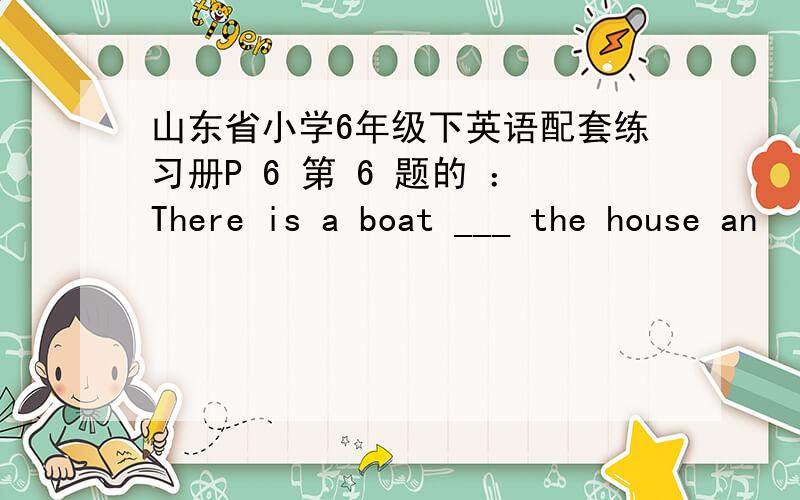 山东省小学6年级下英语配套练习册P 6 第 6 题的 ：There is a boat ___ the house an