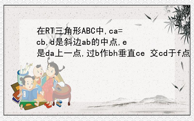 在RT三角形ABC中,ca=cb,d是斜边ab的中点,e是da上一点,过b作bh垂直ce 交cd于f点 求证 de=df