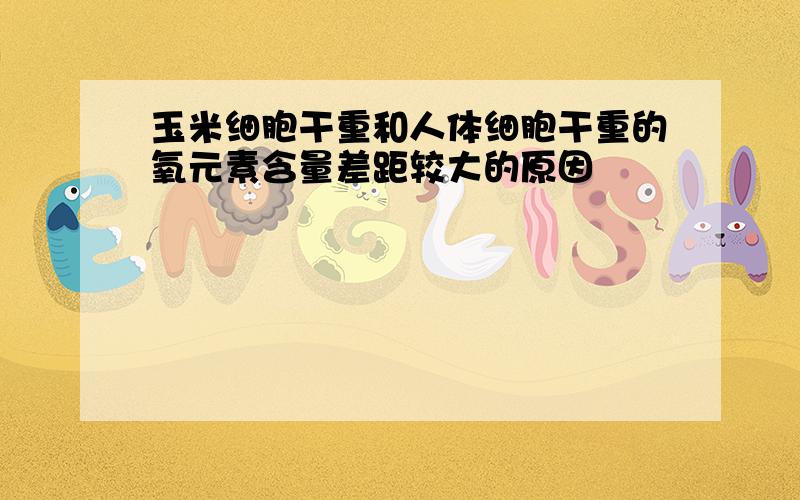 玉米细胞干重和人体细胞干重的氧元素含量差距较大的原因