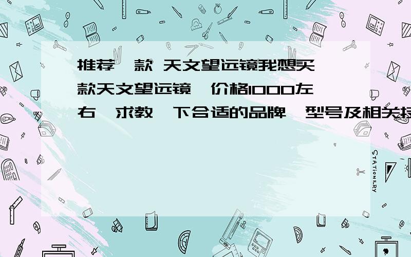 推荐一款 天文望远镜我想买一款天文望远镜,价格1000左右,求教一下合适的品牌、型号及相关技术参数.附上经销商的相关联系