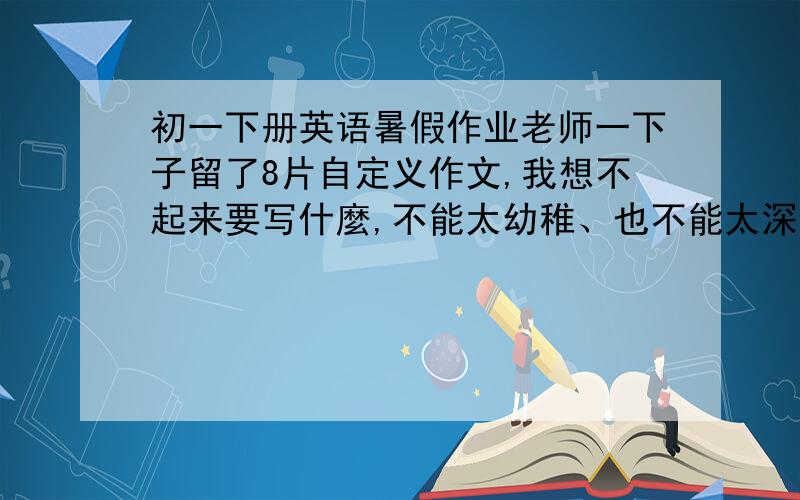 初一下册英语暑假作业老师一下子留了8片自定义作文,我想不起来要写什麼,不能太幼稚、也不能太深奥,请大家给我出出主意改写什