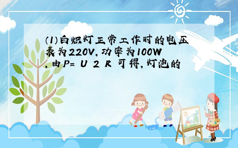 （1）白炽灯正常工作时的电压表为220V，功率为100W，由P= U 2 R 可得，灯泡的