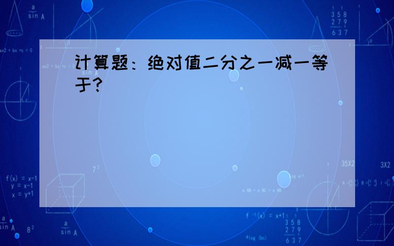 计算题：绝对值二分之一减一等于?