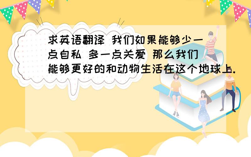 求英语翻译 我们如果能够少一点自私 多一点关爱 那么我们能够更好的和动物生活在这个地球上.