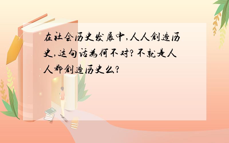 在社会历史发展中,人人创造历史,这句话为何不对?不就是人人都创造历史么?