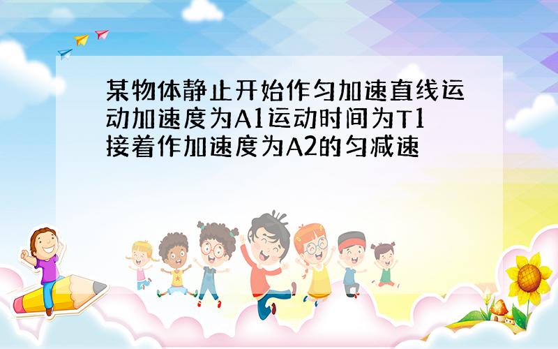 某物体静止开始作匀加速直线运动加速度为A1运动时间为T1接着作加速度为A2的匀减速