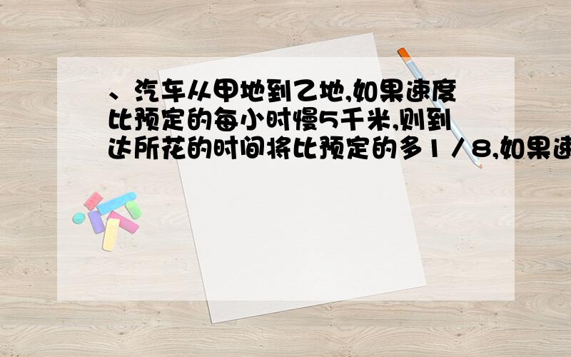 、汽车从甲地到乙地,如果速度比预定的每小时慢5千米,则到达所花的时间将比预定的多1／8,如果速度比预定的增加1／3,则到