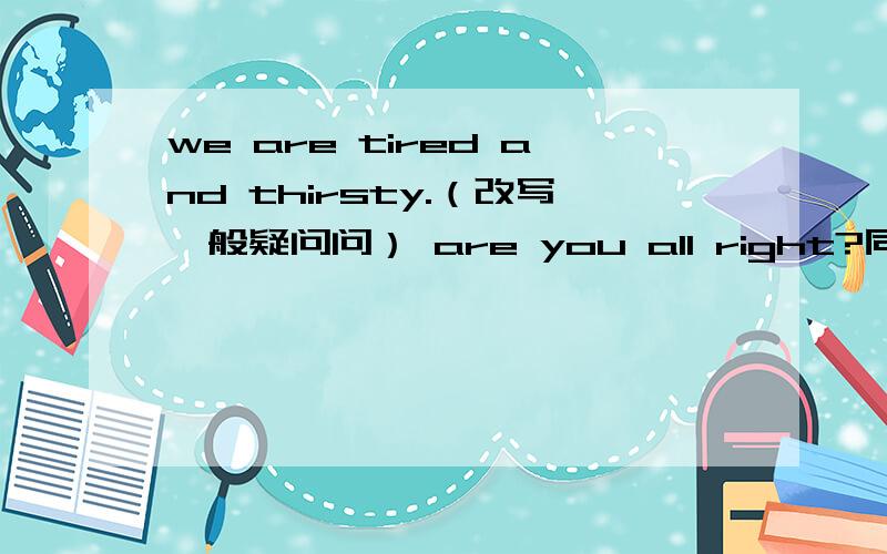 we are tired and thirsty.（改写一般疑问问） are you all right?同义句是are