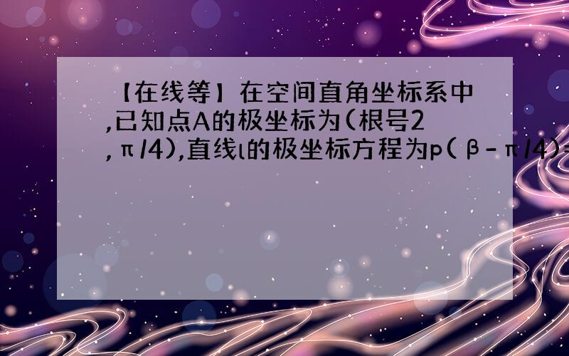 【在线等】在空间直角坐标系中,已知点A的极坐标为(根号2,π/4),直线l的极坐标方程为p(β-π/4)=a,