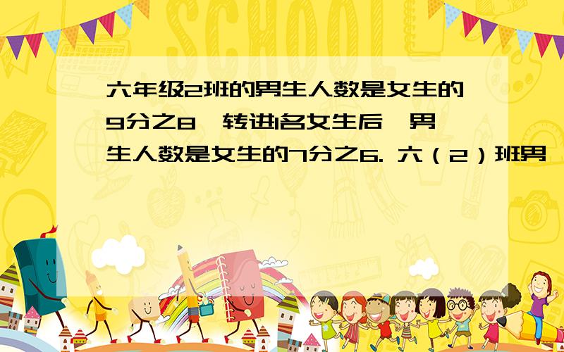 六年级2班的男生人数是女生的9分之8,转进1名女生后,男生人数是女生的7分之6. 六（2）班男、女生各有多