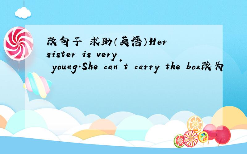 改句子 求助（英语）Her sister is very young.She can't carry the box改为