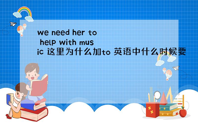 we need her to help with music 这里为什么加to 英语中什么时候要