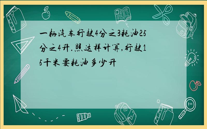 一辆汽车行驶4分之3耗油25分之4升.照这样计算,行驶15千米要耗油多少升