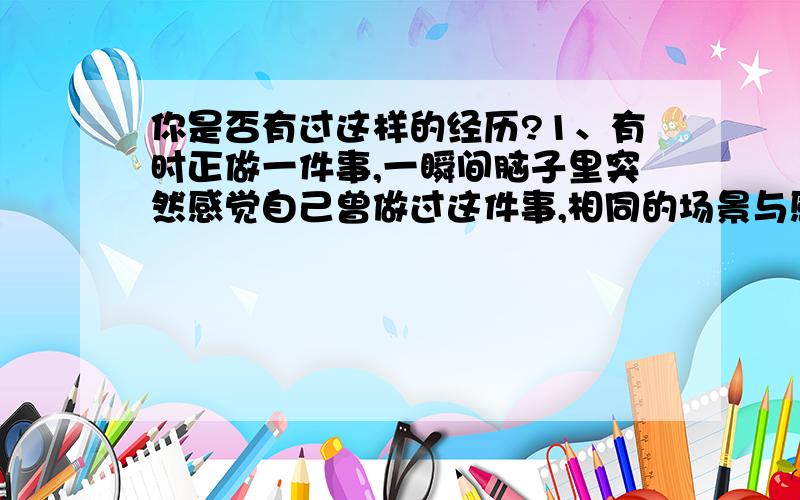 你是否有过这样的经历?1、有时正做一件事,一瞬间脑子里突然感觉自己曾做过这件事,相同的场景与感觉,一切都相同.2、有时到