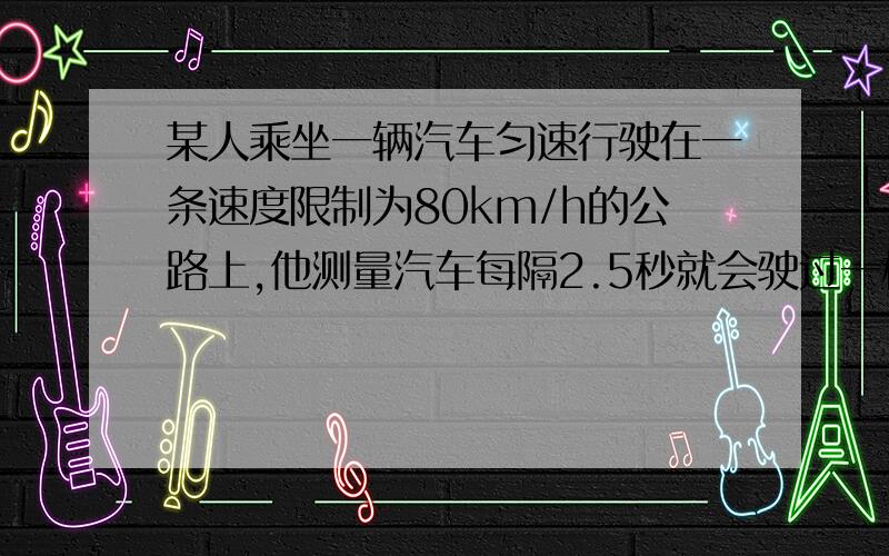 某人乘坐一辆汽车匀速行驶在一条速度限制为80km/h的公路上,他测量汽车每隔2.5秒就会驶过一根路边相距为50m的电线杆