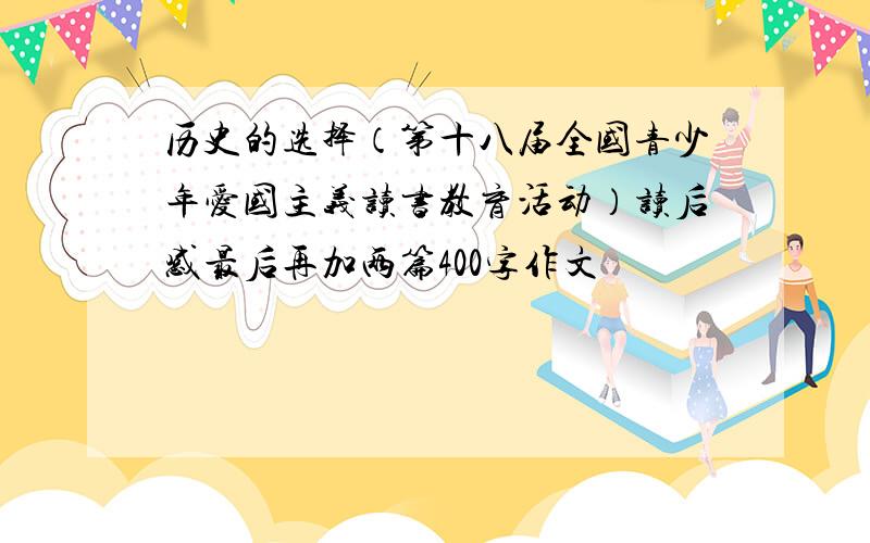 历史的选择（第十八届全国青少年爱国主义读书教育活动）读后感最后再加两篇400字作文