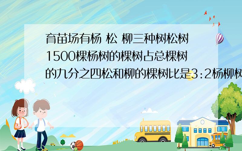 育苗场有杨 松 柳三种树松树1500棵杨树的棵树占总棵树的九分之四松和柳的棵树比是3:2杨柳树各种了多少棵