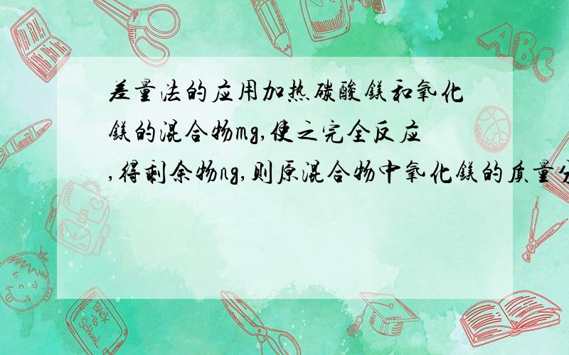 差量法的应用加热碳酸镁和氧化镁的混合物mg,使之完全反应,得剩余物ng,则原混合物中氧化镁的质量分数为多少?我算下是（1