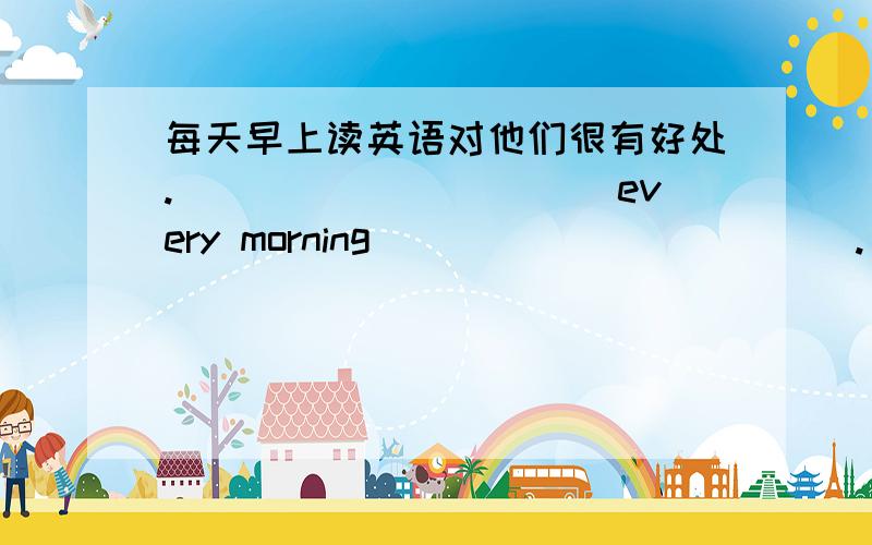 每天早上读英语对他们很有好处.___________every morning____________.