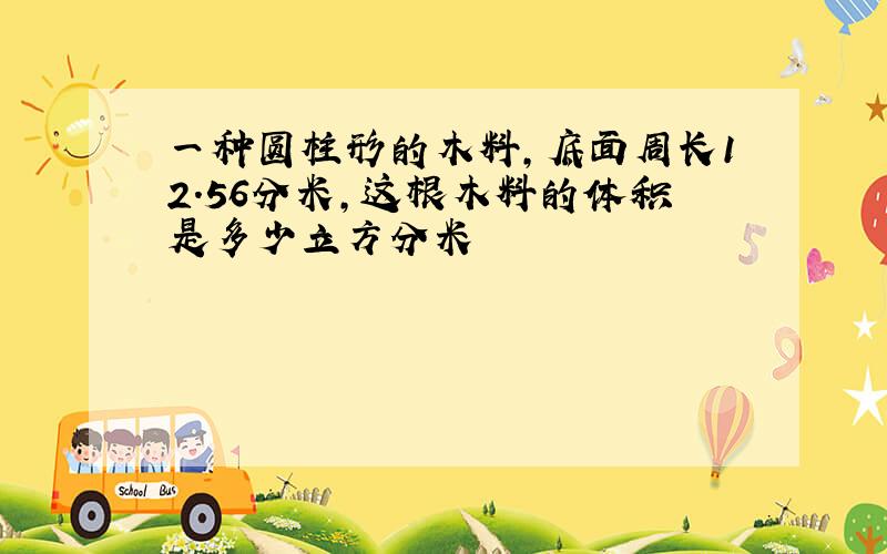 一种圆柱形的木料,底面周长12.56分米,这根木料的体积是多少立方分米