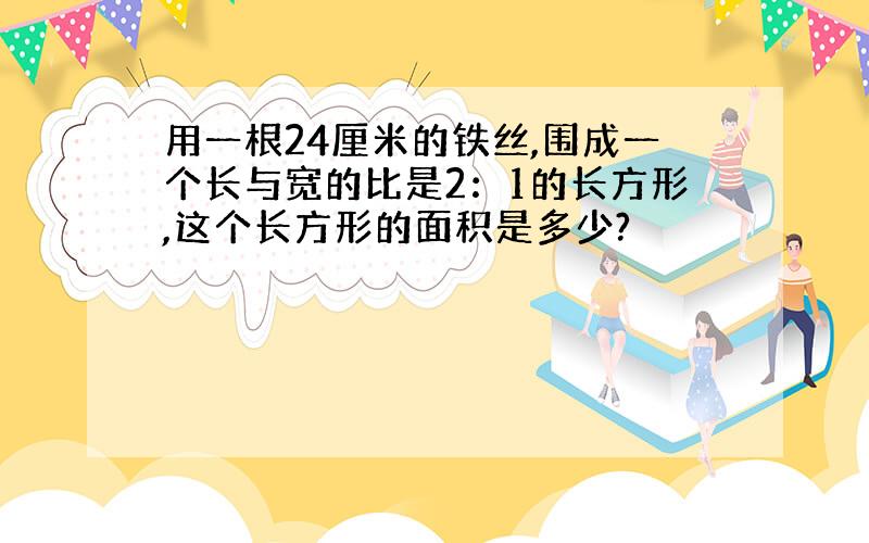 用一根24厘米的铁丝,围成一个长与宽的比是2：1的长方形,这个长方形的面积是多少?