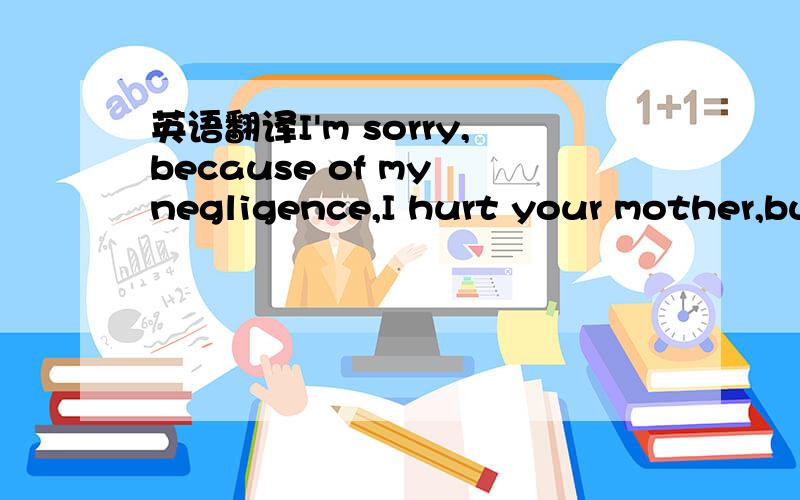 英语翻译I'm sorry,because of my negligence,I hurt your mother,bu