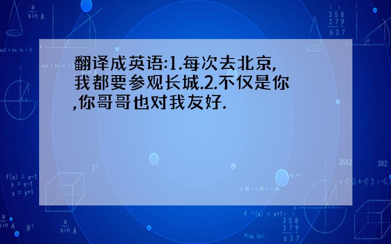 翻译成英语:1.每次去北京,我都要参观长城.2.不仅是你,你哥哥也对我友好.