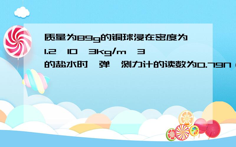 质量为89g的铜球浸在密度为1.2×10^3kg/m^3的盐水时,弹簧测力计的读数为0.79N（g=10N/kg),求：