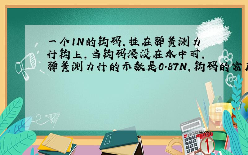 一个1N的钩码,挂在弹簧测力计钩上,当钩码浸没在水中时,弹簧测力计的示数是0.87N,钩码的密度是多少?