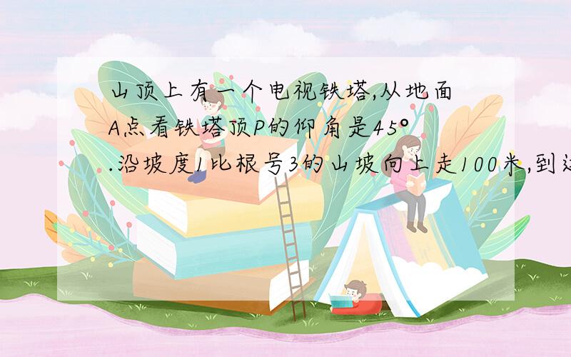 山顶上有一个电视铁塔,从地面A点看铁塔顶P的仰角是45°.沿坡度1比根号3的山坡向上走100米,到达D处